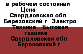 в рабочем состоянии › Цена ­ 15 000 - Свердловская обл., Березовский г. Электро-Техника » Бытовая техника   . Свердловская обл.,Березовский г.